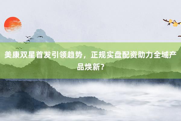 美康双星首发引领趋势，正规实盘配资助力全域产品焕新？