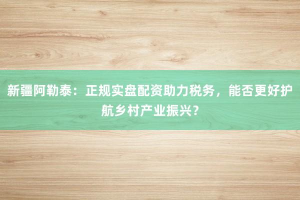 新疆阿勒泰：正规实盘配资助力税务，能否更好护航乡村产业振兴？