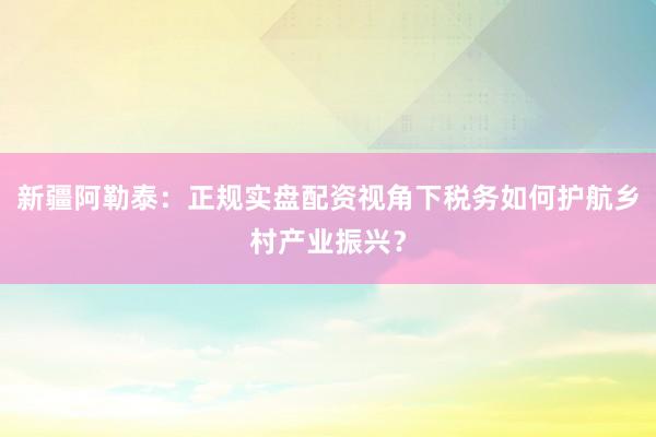 新疆阿勒泰：正规实盘配资视角下税务如何护航乡村产业振兴？
