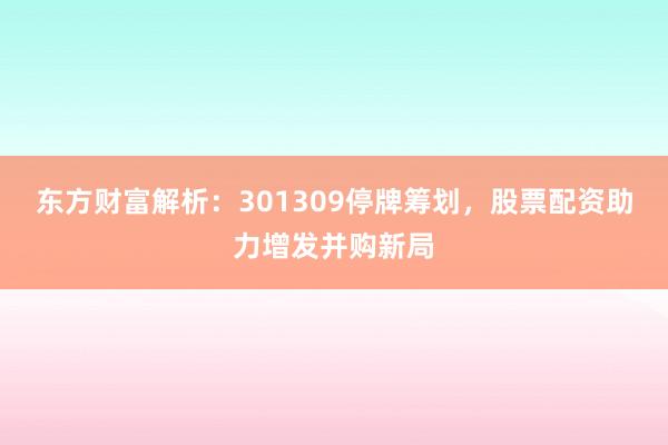 东方财富解析：301309停牌筹划，股票配资助力增发并购新局