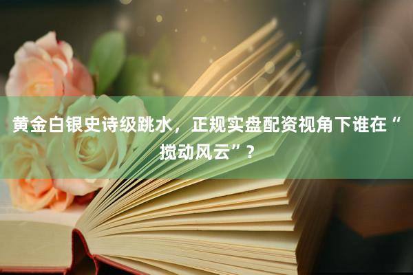 黄金白银史诗级跳水，正规实盘配资视角下谁在“搅动风云”？