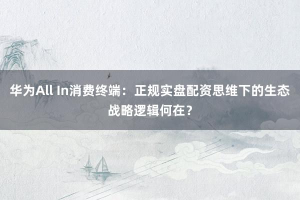 华为All In消费终端：正规实盘配资思维下的生态战略逻辑何在？