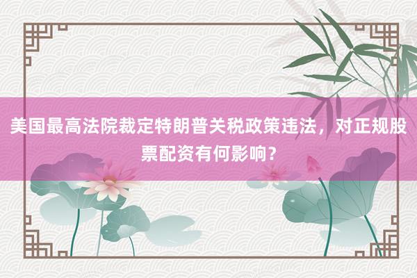 美国最高法院裁定特朗普关税政策违法，对正规股票配资有何影响？