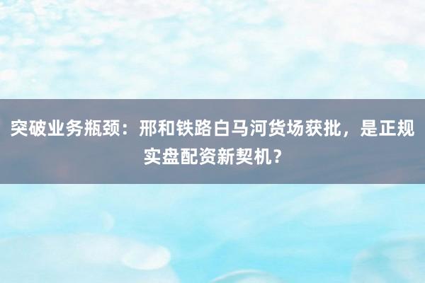 突破业务瓶颈：邢和铁路白马河货场获批，是正规实盘配资新契机？
