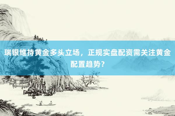 瑞银维持黄金多头立场，正规实盘配资需关注黄金配置趋势？