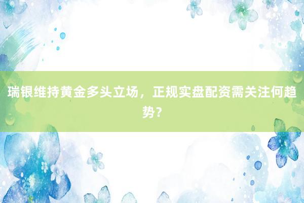 瑞银维持黄金多头立场，正规实盘配资需关注何趋势？