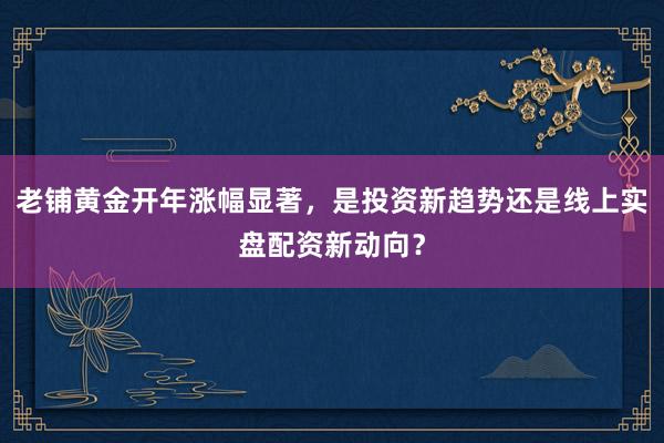 老铺黄金开年涨幅显著，是投资新趋势还是线上实盘配资新动向？