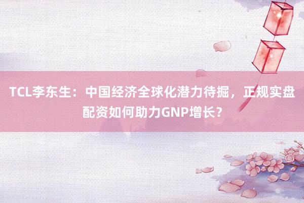 TCL李东生：中国经济全球化潜力待掘，正规实盘配资如何助力GNP增长？