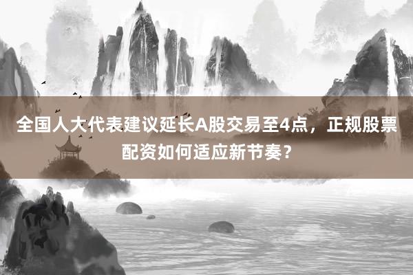 全国人大代表建议延长A股交易至4点，正规股票配资如何适应新节奏？
