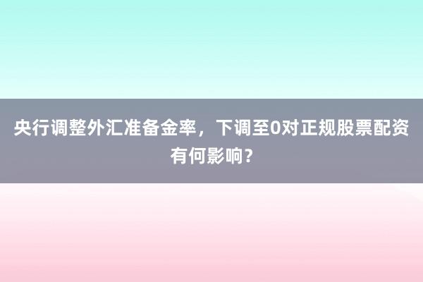 央行调整外汇准备金率，下调至0对正规股票配资有何影响？