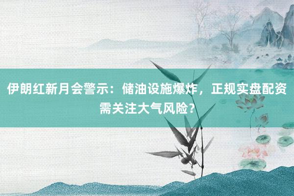 伊朗红新月会警示：储油设施爆炸，正规实盘配资需关注大气风险？