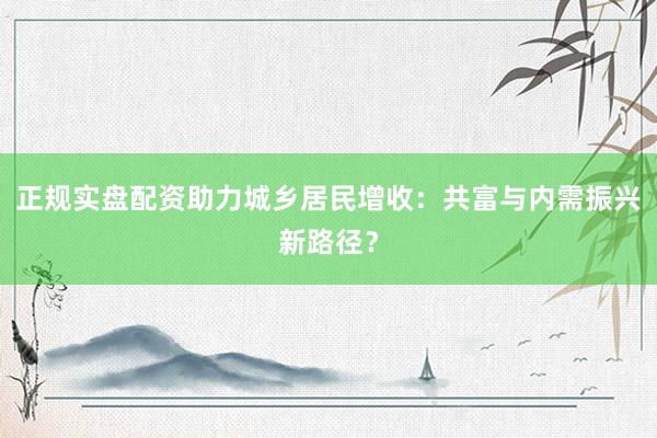 正规实盘配资助力城乡居民增收：共富与内需振兴新路径？