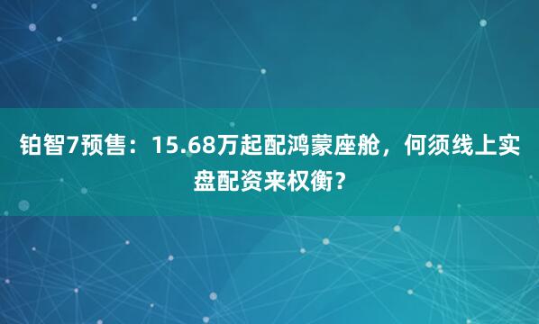 铂智7预售：15.68万起配鸿蒙座舱，何须线上实盘配资来权衡？