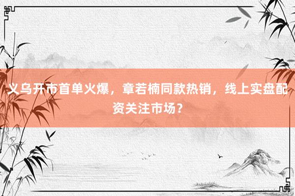 义乌开市首单火爆，章若楠同款热销，线上实盘配资关注市场？