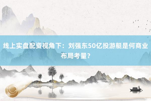 线上实盘配资视角下：刘强东50亿投游艇是何商业布局考量？