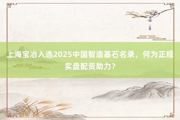 上海宝冶入选2025中国智造基石名录，何为正规实盘配资助力？