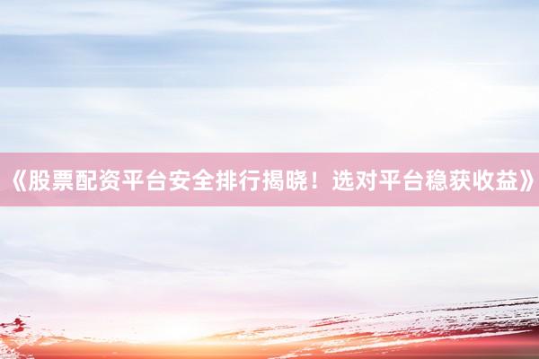 《股票配资平台安全排行揭晓！选对平台稳获收益》