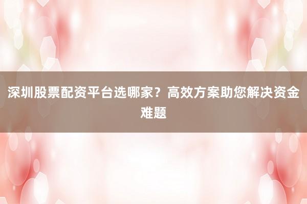 深圳股票配资平台选哪家？高效方案助您解决资金难题