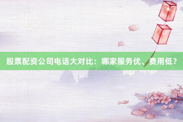 股票配资公司电话大对比：哪家服务优、费用低？