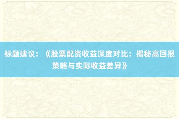 标题建议：《股票配资收益深度对比：揭秘高回报策略与实际收益差异》