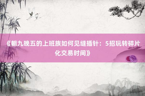 《朝九晚五的上班族如何见缝插针：5招玩转碎片化交易时间》
