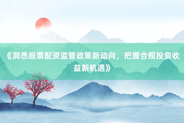 《洞悉股票配资监管政策新动向，把握合规投资收益新机遇》