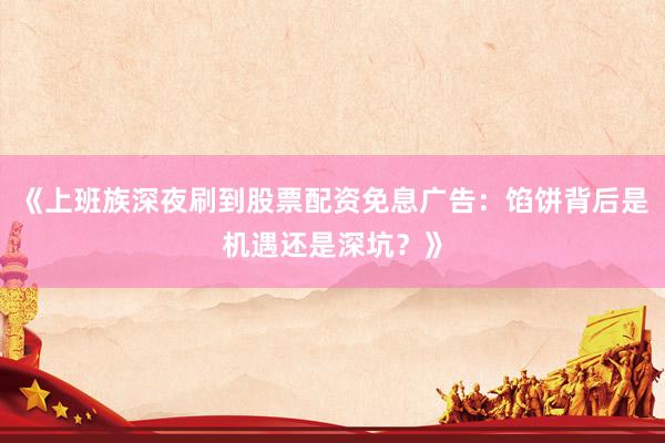 《上班族深夜刷到股票配资免息广告：馅饼背后是机遇还是深坑？》