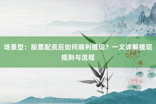 场景型：股票配资后如何顺利提现？一文详解提现规则与流程