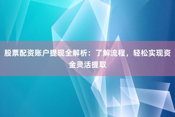 股票配资账户提现全解析：了解流程，轻松实现资金灵活提取