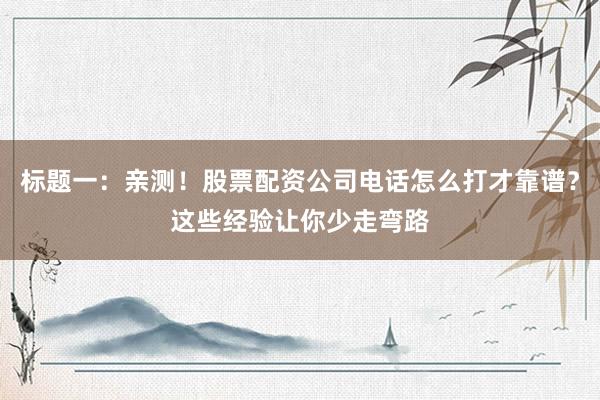 标题一：亲测！股票配资公司电话怎么打才靠谱？这些经验让你少走弯路