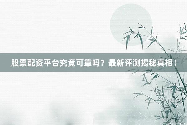 股票配资平台究竟可靠吗？最新评测揭秘真相！