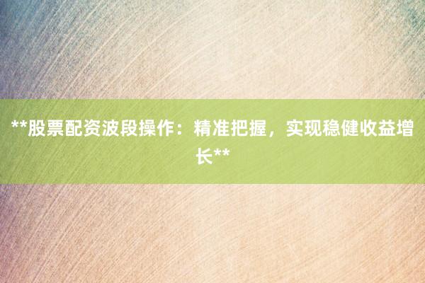 **股票配资波段操作：精准把握，实现稳健收益增长**