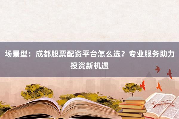 场景型：成都股票配资平台怎么选？专业服务助力投资新机遇