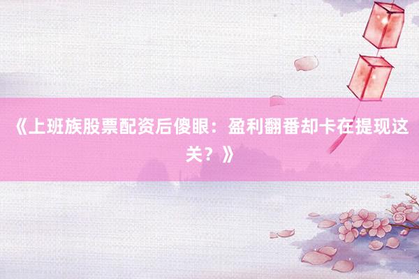 《上班族股票配资后傻眼：盈利翻番却卡在提现这关？》