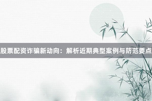 股票配资诈骗新动向：解析近期典型案例与防范要点