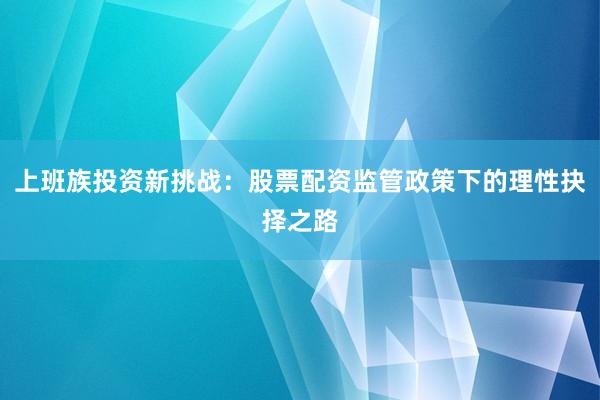 上班族投资新挑战：股票配资监管政策下的理性抉择之路