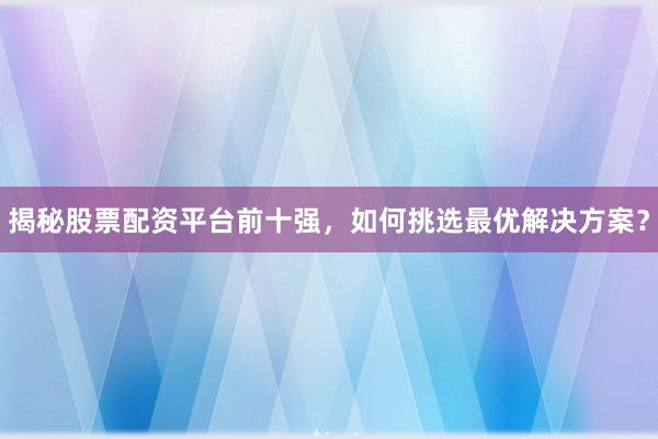 揭秘股票配资平台前十强，如何挑选最优解决方案？