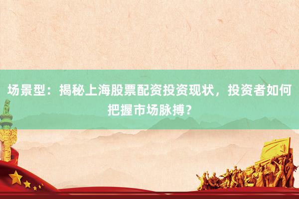 场景型：揭秘上海股票配资投资现状，投资者如何把握市场脉搏？