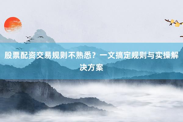 股票配资交易规则不熟悉？一文搞定规则与实操解决方案
