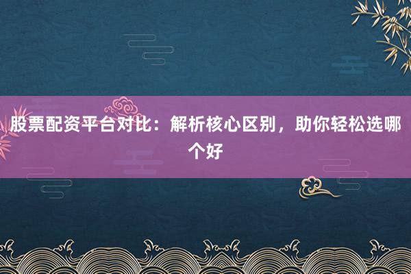 股票配资平台对比：解析核心区别，助你轻松选哪个好