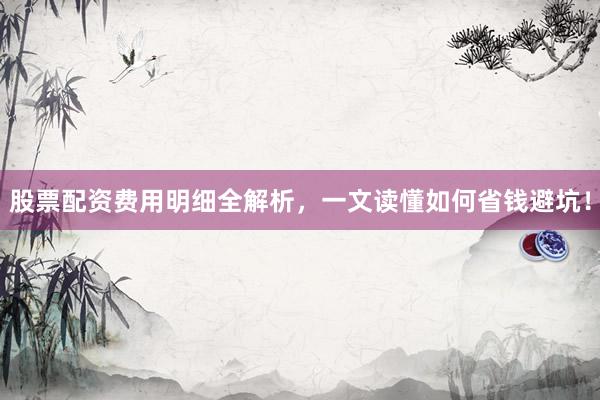 股票配资费用明细全解析，一文读懂如何省钱避坑！