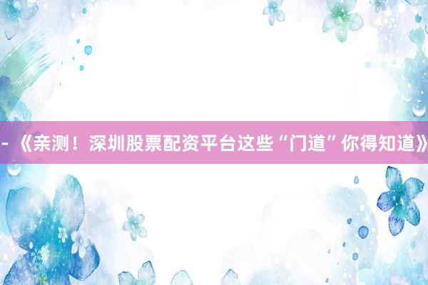 - 《亲测！深圳股票配资平台这些“门道”你得知道》