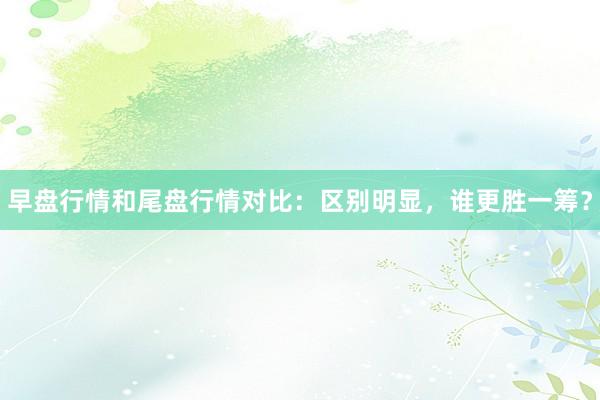 早盘行情和尾盘行情对比：区别明显，谁更胜一筹？