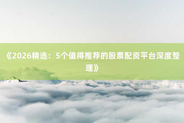 《2026精选：5个值得推荐的股票配资平台深度整理》