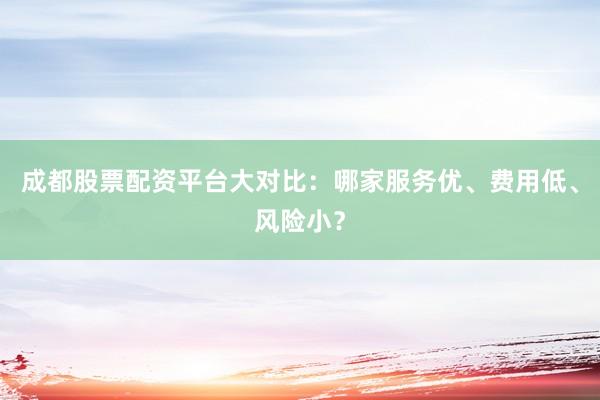 成都股票配资平台大对比：哪家服务优、费用低、风险小？