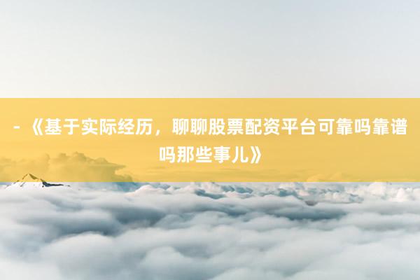 - 《基于实际经历，聊聊股票配资平台可靠吗靠谱吗那些事儿》