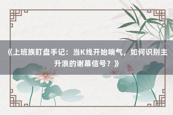 《上班族盯盘手记：当K线开始喘气，如何识别主升浪的谢幕信号？》