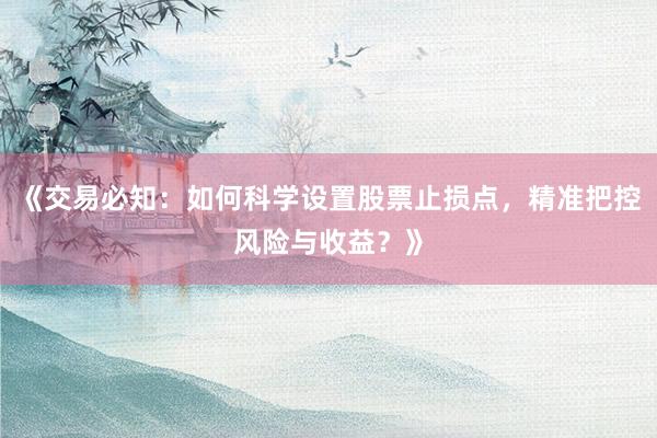《交易必知：如何科学设置股票止损点，精准把控风险与收益？》