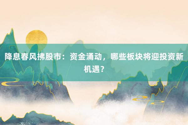 降息春风拂股市：资金涌动，哪些板块将迎投资新机遇？