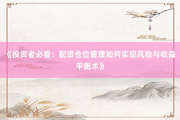 《投资者必看：配资仓位管理如何实现风险与收益平衡术》